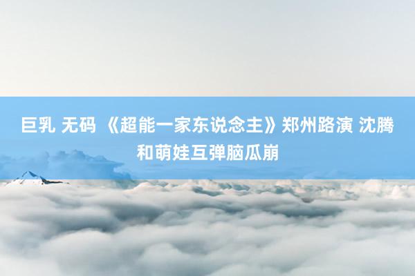 巨乳 无码 《超能一家东说念主》郑州路演 沈腾和萌娃互弹脑瓜崩