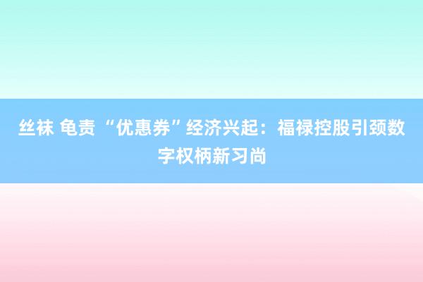丝袜 龟责 “优惠券”经济兴起：福禄控股引颈数字权柄新习尚