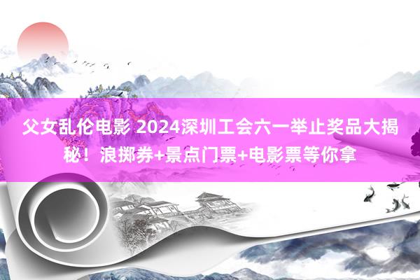 父女乱伦电影 2024深圳工会六一举止奖品大揭秘！浪掷券+景点门票+电影票等你拿