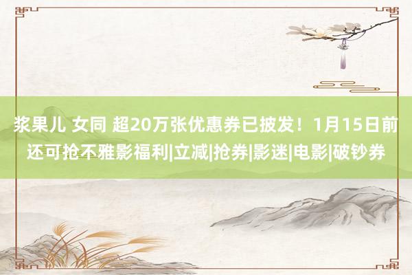 浆果儿 女同 超20万张优惠券已披发！1月15日前还可抢不雅影福利|立减|抢券|影迷|电影|破钞券