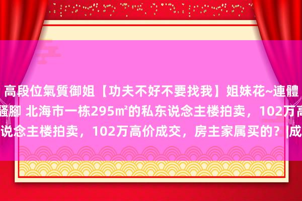 高段位氣質御姐【功夫不好不要找我】姐妹花~連體絲襪~大奶晃動~絲襪騷腳 北海市一栋295㎡的私东说念主楼拍卖，102万高价成交，房主家属买的？|成交价