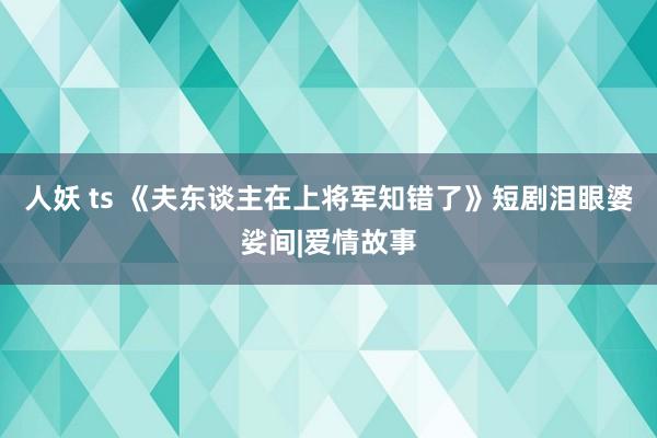 人妖 ts 《夫东谈主在上将军知错了》短剧泪眼婆娑间|爱情故事