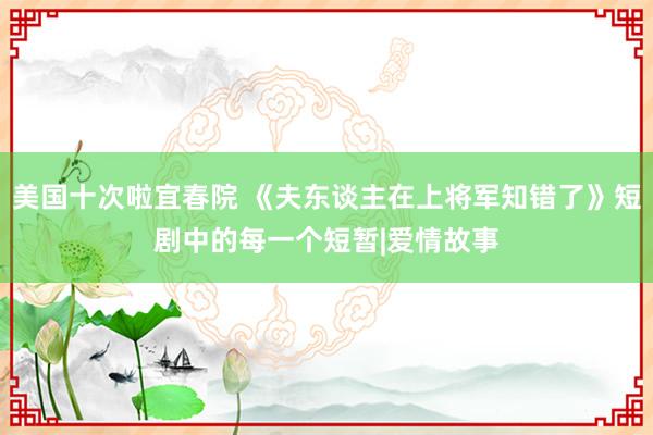 美国十次啦宜春院 《夫东谈主在上将军知错了》短剧中的每一个短暂|爱情故事