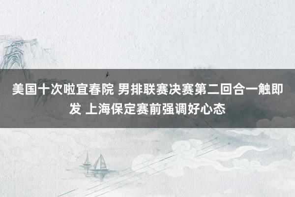 美国十次啦宜春院 男排联赛决赛第二回合一触即发 上海保定赛前强调好心态