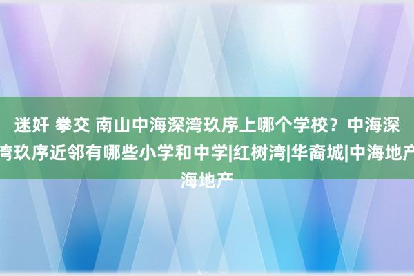 迷奸 拳交 南山中海深湾玖序上哪个学校？中海深湾玖序近邻有哪些小学和中学|红树湾|华裔城|中海地产