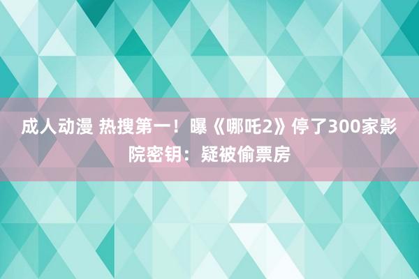 成人动漫 热搜第一！曝《哪吒2》停了300家影院密钥：疑被偷票房