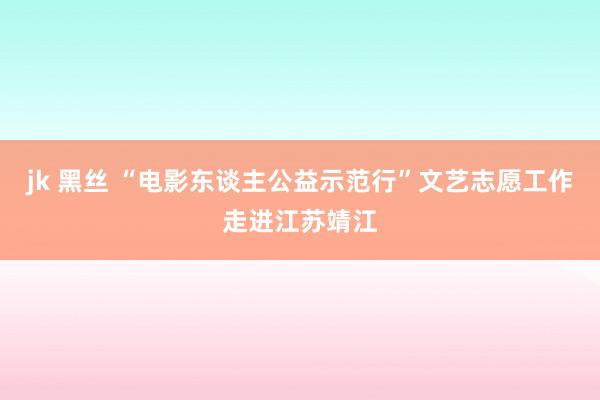 jk 黑丝 “电影东谈主公益示范行”文艺志愿工作走进江苏靖江