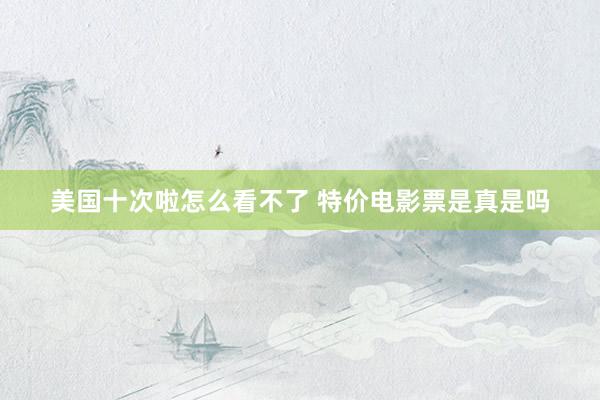 美国十次啦怎么看不了 特价电影票是真是吗