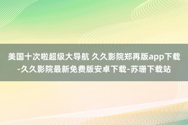 美国十次啦超级大导航 久久影院郑再版app下载-久久影院最新免费版安卓下载-苏珊下载站