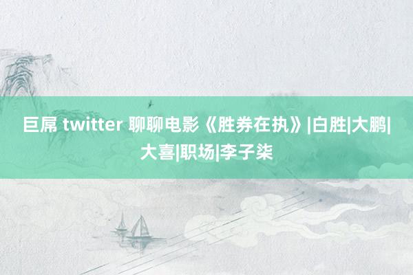 巨屌 twitter 聊聊电影《胜券在执》|白胜|大鹏|大喜|职场|李子柒