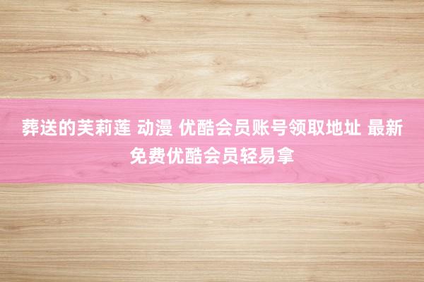 葬送的芙莉莲 动漫 优酷会员账号领取地址 最新免费优酷会员轻易拿
