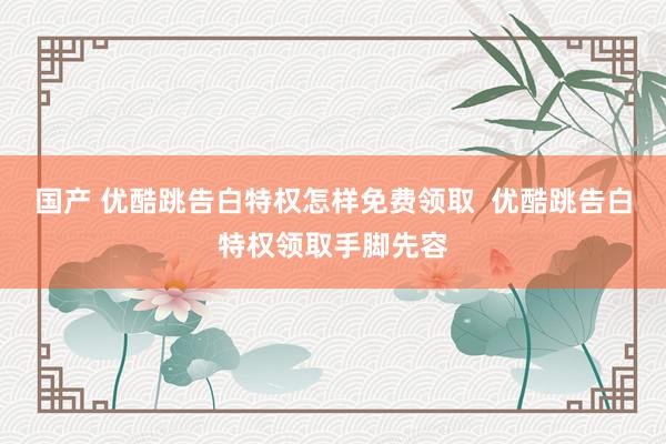 国产 优酷跳告白特权怎样免费领取  优酷跳告白特权领取手脚先容