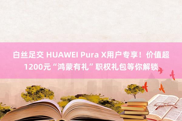 白丝足交 HUAWEI Pura X用户专享！价值超1200元“鸿蒙有礼”职权礼包等你解锁