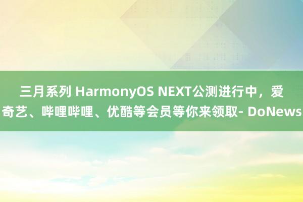 三月系列 HarmonyOS NEXT公测进行中，爱奇艺、哔哩哔哩、优酷等会员等你来领取- DoNews