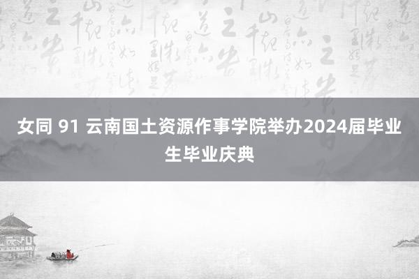 女同 91 云南国土资源作事学院举办2024届毕业生毕业庆典