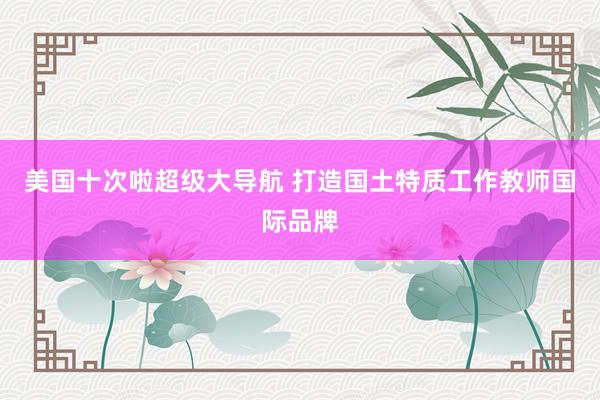 美国十次啦超级大导航 打造国土特质工作教师国际品牌