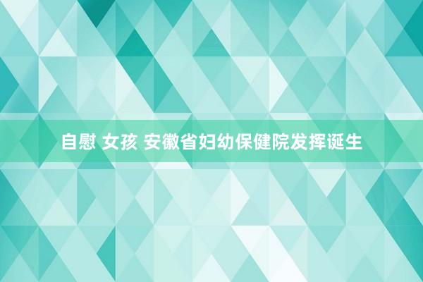 自慰 女孩 安徽省妇幼保健院发挥诞生