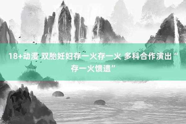 18+动漫 双胎妊妇存一火存一火 多科合作演出“存一火馈遗”