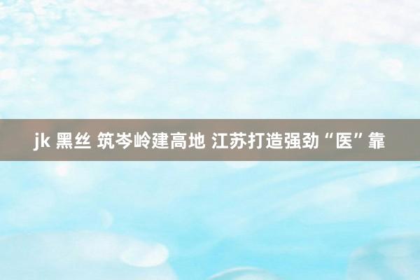 jk 黑丝 筑岑岭建高地 江苏打造强劲“医”靠