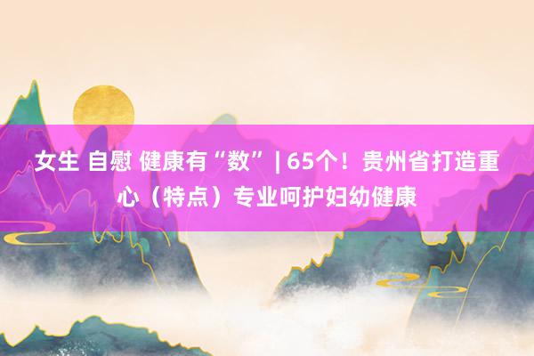 女生 自慰 健康有“数” | 65个！贵州省打造重心（特点）专业呵护妇幼健康