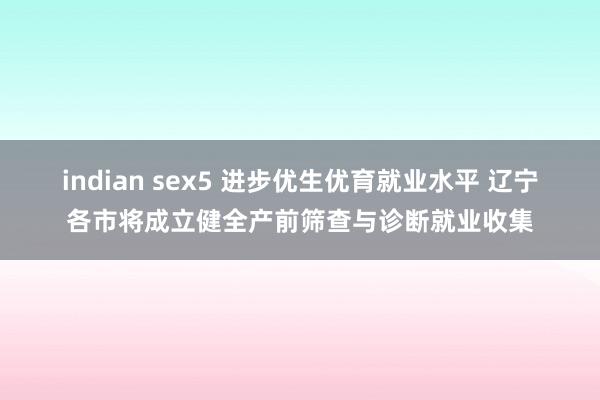 indian sex5 进步优生优育就业水平 辽宁各市将成立健全产前筛查与诊断就业收集
