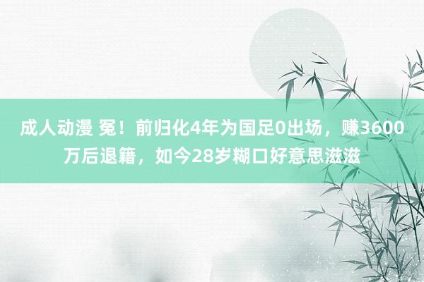成人动漫 冤！前归化4年为国足0出场，赚3600万后退籍，如今28岁糊口好意思滋滋