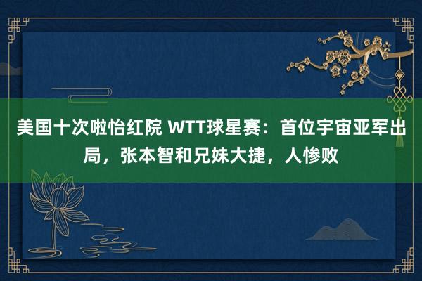美国十次啦怡红院 WTT球星赛：首位宇宙亚军出局，张本智和兄妹大捷，人惨败