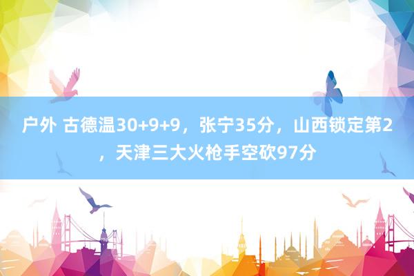户外 古德温30+9+9，张宁35分，山西锁定第2，天津三大火枪手空砍97分