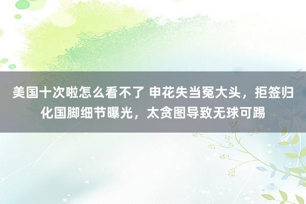 美国十次啦怎么看不了 申花失当冤大头，拒签归化国脚细节曝光，太贪图导致无球可踢