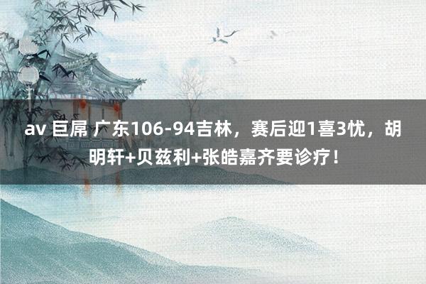 av 巨屌 广东106-94吉林，赛后迎1喜3忧，胡明轩+贝兹利+张皓嘉齐要诊疗！