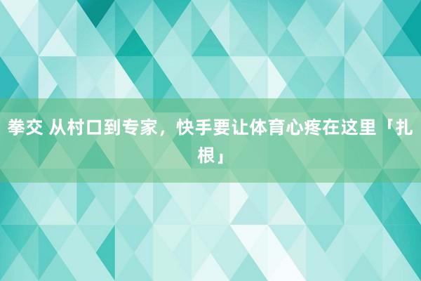 拳交 从村口到专家，快手要让体育心疼在这里「扎根」