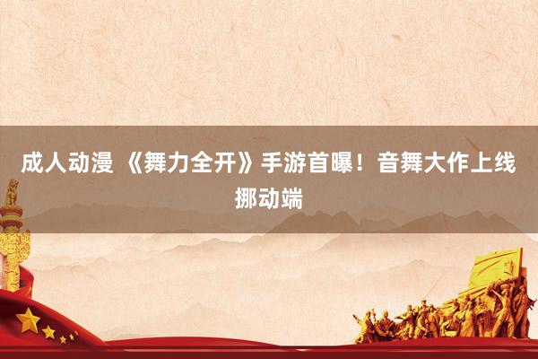 成人动漫 《舞力全开》手游首曝！音舞大作上线挪动端