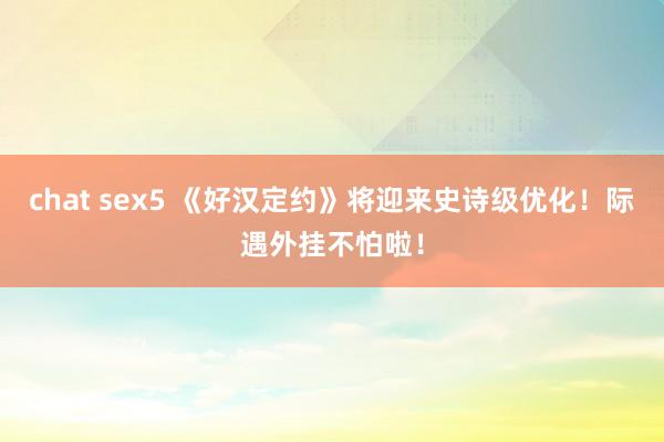 chat sex5 《好汉定约》将迎来史诗级优化！际遇外挂不怕啦！