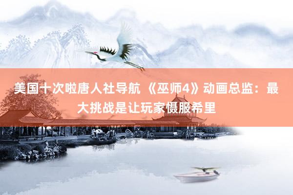 美国十次啦唐人社导航 《巫师4》动画总监：最大挑战是让玩家慑服希里