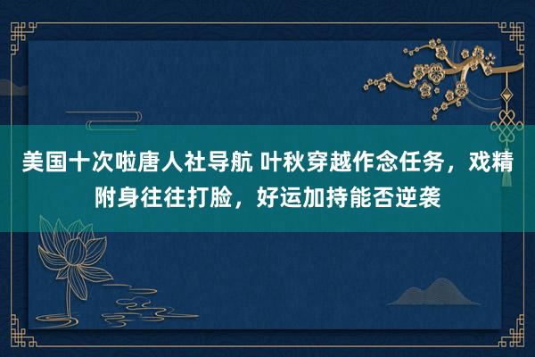 美国十次啦唐人社导航 叶秋穿越作念任务，戏精附身往往打脸，好运加持能否逆袭