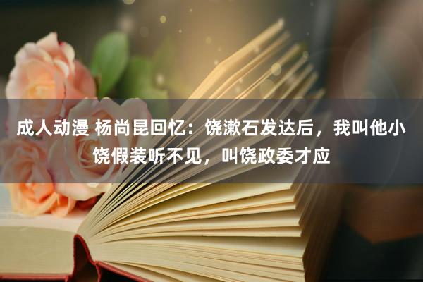 成人动漫 杨尚昆回忆：饶漱石发达后，我叫他小饶假装听不见，叫饶政委才应