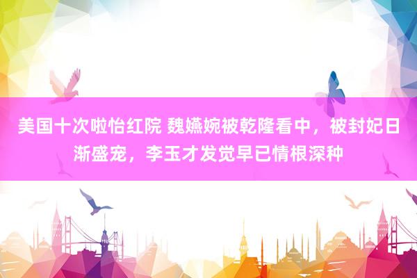 美国十次啦怡红院 魏嬿婉被乾隆看中，被封妃日渐盛宠，李玉才发觉早已情根深种