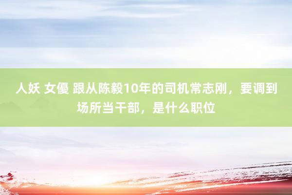 人妖 女優 跟从陈毅10年的司机常志刚，要调到场所当干部，是什么职位