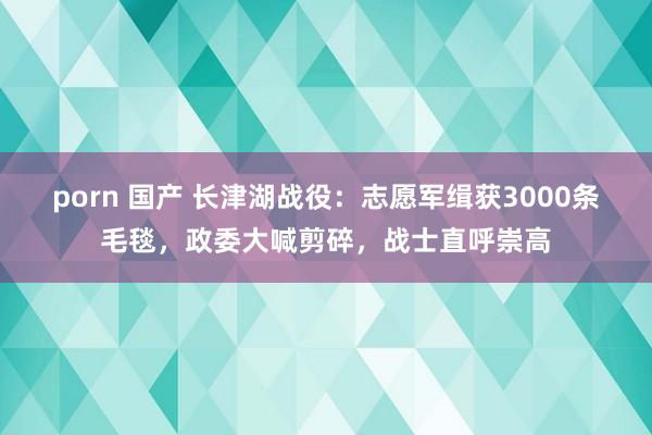 porn 国产 长津湖战役：志愿军缉获3000条毛毯，政委大喊剪碎，战士直呼崇高