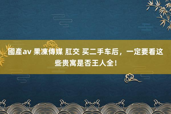國產av 果凍傳媒 肛交 买二手车后，一定要看这些贵寓是否王人全！
