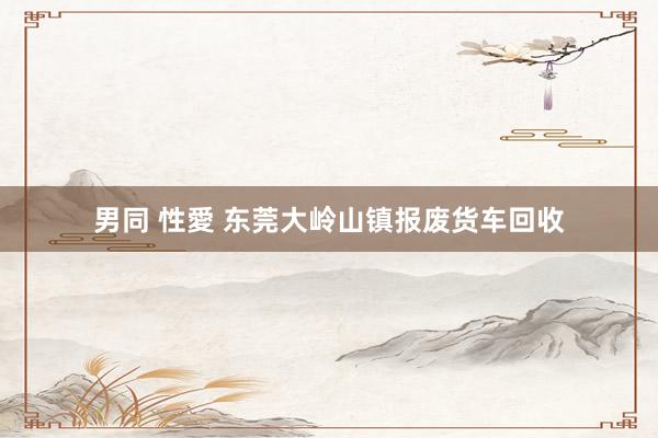 男同 性愛 东莞大岭山镇报废货车回收