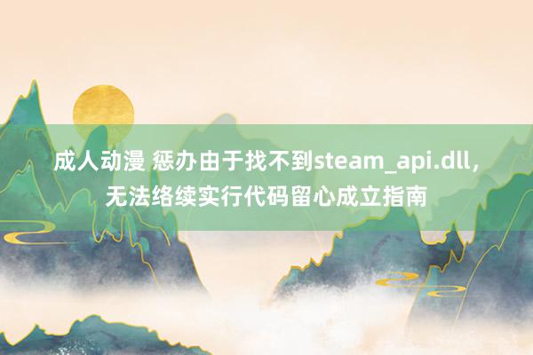 成人动漫 惩办由于找不到steam_api.dll，无法络续实行代码留心成立指南