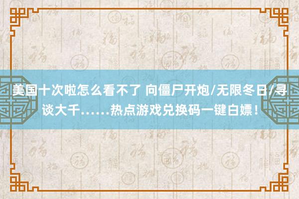 美国十次啦怎么看不了 向僵尸开炮/无限冬日/寻谈大千……热点游戏兑换码一键白嫖！