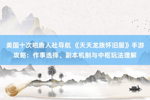美国十次啦唐人社导航 《天天龙族怀旧服》手游攻略：作事选择、副本机制与中枢玩法理解