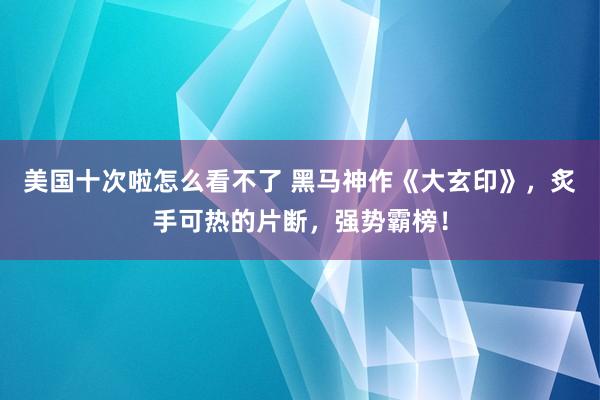 美国十次啦怎么看不了 黑马神作《大玄印》，炙手可热的片断，强势霸榜！