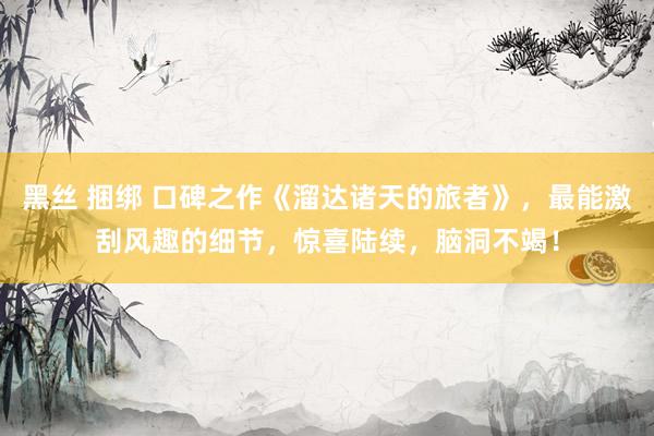 黑丝 捆绑 口碑之作《溜达诸天的旅者》，最能激刮风趣的细节，惊喜陆续，脑洞不竭！
