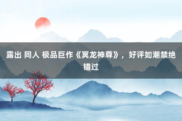 露出 同人 极品巨作《冥龙神尊》，好评如潮禁绝错过