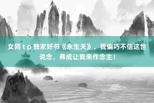 女同 t p 独家好书《永生天》，我偏巧不信这世说念，弗成让我来作念主！