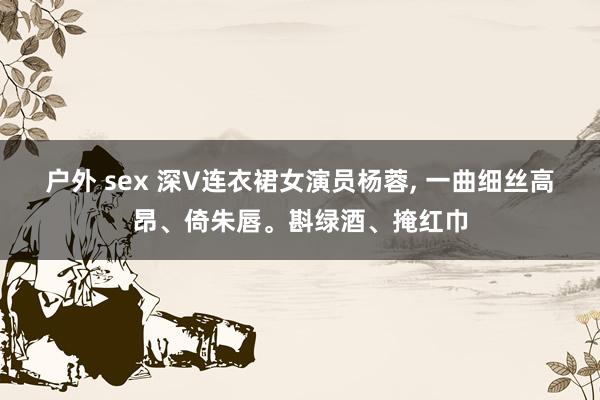 户外 sex 深V连衣裙女演员杨蓉， 一曲细丝高昂、倚朱唇。斟绿酒、掩红巾