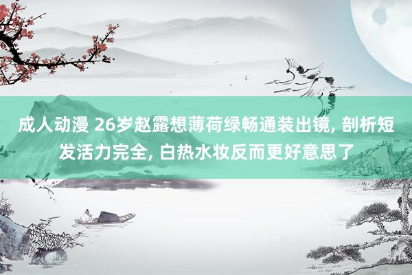 成人动漫 26岁赵露想薄荷绿畅通装出镜， 剖析短发活力完全， 白热水妆反而更好意思了